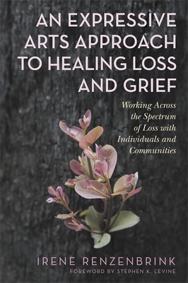 An Expressive Arts Approach to Healing Loss and Grief: Working Across the Spectrum of Loss with Individuals and Communities - Renzenbrink, Irene, and Levine, Stephen K (Foreword by)