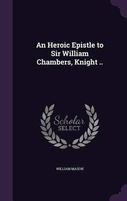 An Heroic Epistle to Sir William Chambers, Knight .. - Mason, William