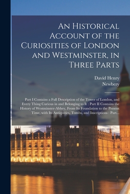 An Historical Account of the Curiosities of London and Westminster, in Three Parts: Part I Contains a Full Description of the Tower of London, and Every Thing Curious in and Belonging to It: Part II Contains the History of Westminster-Abbey, From Its... - Henry, David 1710-1792, and Newbery (Firm) (Creator)