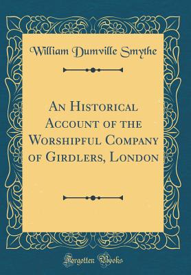 An Historical Account of the Worshipful Company of Girdlers, London (Classic Reprint) - Smythe, William Dumville