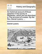 An Historical Account of Those Parishes in the County of Middlesex, Which Are Not Described in the Environs of London. by the REV. Daniel Lysons, ...