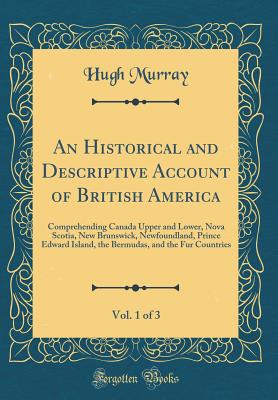 An Historical and Descriptive Account of British America, Vol. 1 of 3: Comprehending Canada Upper and Lower, Nova Scotia, New Brunswick, Newfoundland, Prince Edward Island, the Bermudas, and the Fur Countries (Classic Reprint) - Murray, Hugh