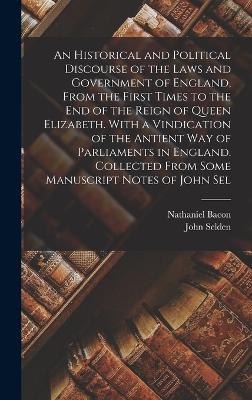 An Historical and Political Discourse of the Laws and Government of England, From the First Times to the end of the Reign of Queen Elizabeth. With a Vindication of the Antient way of Parliaments in England. Collected From Some Manuscript Notes of John Sel - Bacon, Nathaniel, and Selden, John