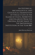 An Historical, Archological and Geological Examination of Fingal's Cave in the Island of Staffa. Rewritten and Enlarged from the Original Report Made to the Smithsonian Institution, in the Year 1887