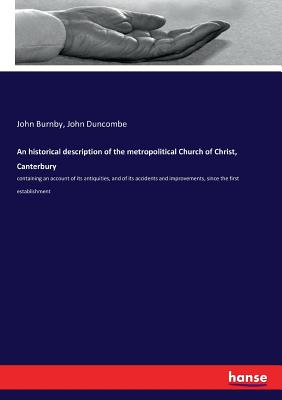 An historical description of the metropolitical Church of Christ, Canterbury: containing an account of its antiquities, and of its accidents and improvements, since the first establishment - Burnby, John, and Duncombe, John