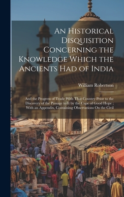 An Historical Disquisition Concerning the Knowledge Which the Ancients Had of India: And the Progress of Trade With That Country Prior to the Discovery of the Passage to It by the Cape of Good Hope; With an Appendix, Containing Observations On the Civil - Robertson, William