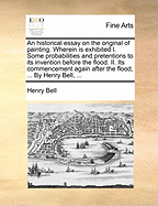 An Historical Essay on the Original of Painting. Wherein Is Exhibited I. Some Probabilities and Pretentions to Its Invention Before the Flood. II. Its Commencement Again After the Flood, ... by Henry Bell,