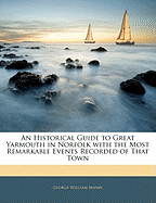 An Historical Guide to Great Yarmouth in Norfolk with the Most Remarkable Events Recorded of That Town