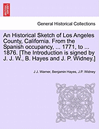 An Historical Sketch of Los Angeles County, California. from the Spanish Occupancy, ... 1771, to ... 1876. [The Introduction Is Signed by J. J. W., B. Hayes and J. P. Widney.]