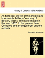 An Historical Sketch of the Ancient and Honourable Artillery Company of Boston, Mass.; From Its Formation in the Year 1637, to the Present Time. Compiled and Arranged from Ancient Records