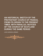 An Historical Sketch of the Protestant Church of France, from Its Origin to the Present Times, with Parallel Notices of the Church of Scotland During the Same Period