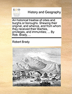 (An) Historical Treatise of Cities and Burghs Or Boroughs: Shewing Their Original, and Whence, and From Whom, They Recieved Their Liberties, Privileges, and Immunities; What They Were, and What Made and Constituted a Free Burgh and Free Burgesses. As Also