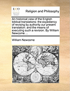 An Historical View of the English Biblical Translations: The Expediency of Revising by Authority Our Present Translation: And the Means of Executing Such a Revision. by William Newcome ...