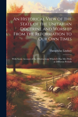 An Historical View of the State of the Unitarian Doctrine and Worship From the Reformation to our own Times: With Some Account of the Obstructions Which it has met With at Different Periods - Lindsey, Theophilus