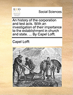 An History of the Corporation and Test Acts. With an Investigation of Their Importance to the Establishment in Church and State. ... by Capel Lofft