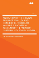 An History of the Original Parish of Whalley, and Honor of Clitheroe, to Which Is Subjoined an Account of the Parish of Cartmell. 4th Ed. REV. and Enl.; Volume 1