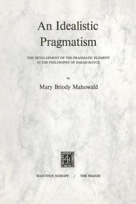 An Idealistic Pragmatism: The Development of the Pragmatic Element in the Philosophy of Josiah Royce - Mahowald, M B