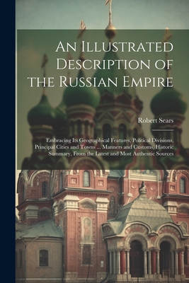 An Illustrated Description of the Russian Empire: Embracing Its Geographical Features, Political Divisions, Principal Cities and Towns ... Manners and Customs, Historic Summary, From the Latest and Most Authentic Sources - Sears, Robert