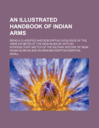 An Illustrated Handbook of Indian Arms; Being a Classified and Descriptive Catalogue of the Arms Exhibited at the India Museum with an Introductory Sketch of the Military History of India