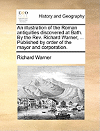 An Illustration of the Roman Antiquities Discovered at Bath. By the Rev. Richard Warner, ... Published by Order of the Mayor and Corporation