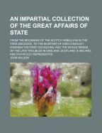 An Impartial Collection of the Great Affairs of State; From the Beginning of the Scotch Rebellion in the Year MDCXXXIX. to the Murther of King Charles I. Wherein the First Occasions, and the Whole Series of the Late Troubles in England, Scotland...