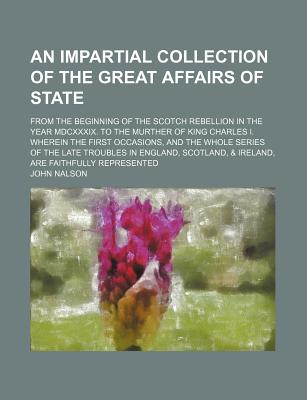 An Impartial Collection of the Great Affairs of State; From the Beginning of the Scotch Rebellion in the Year MDCXXXIX. to the Murther of King Charles I. Wherein the First Occasions, and the Whole Series of the Late Troubles in England, Scotland... - Nalson, John