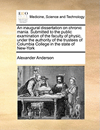 An Inaugural Dissertation on Chronic Mania: Submitted to the Public Examination of the Faculty of Physic, Under the Authority of the Trustees of Columbia College in the State of New-York; William Samuel Johnson, LL. D. President; For the Degree of Doctor