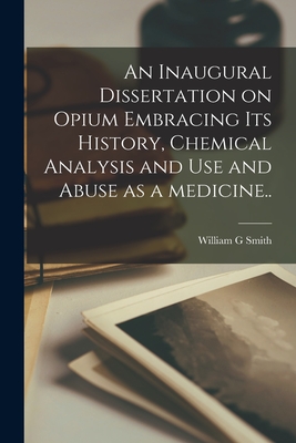 An Inaugural Dissertation on Opium Embracing Its History, Chemical Analysis and Use and Abuse as a Medicine.. - Smith, William G