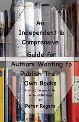 An Independent & Comprehensive Guide for Authors Wanting to Publish Their Own Books: (but not a guide to self-publishing) - Rogers, Peter