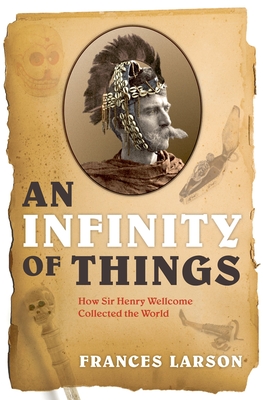 An Infinity of Things: How Sir Henry Wellcome Collected the World - Larson, Frances