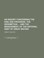 An Inquiry Concerning the Rise and Progress, the Redemption ... and the Management, of the National Debt of Great Britain