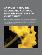 An Inquiry Into the Accordancy of War, with the Principals of Christianity: And an Examination of the Philosophical Reasoning by Which It Is Defended. with Observations on Some of the Causes of War and on Some of Its Effects