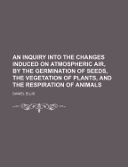 An Inquiry Into the Changes Induced on Atmospheric Air, by the Germination of Seeds, the Vegetation of Plants, and the Respiration of Animals
