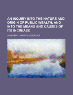 An Inquiry Into the Nature and Origin of Public Wealth, and Into the Means and Causes of Its Increase (Classic Reprint)