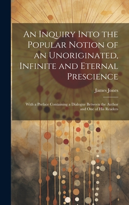 An Inquiry Into the Popular Notion of an Unoriginated, Infinite and Eternal Prescience: With a Preface Containing a Dialogue Between the Author and One of His Readers - Jones, James