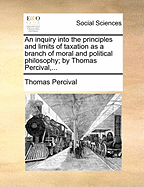 An Inquiry Into the Principles and Limits of Taxation as a Branch of Moral and Political Philosophy; By Thomas Percival,