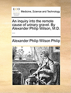 An Inquiry Into the Remote Cause of Urinary Gravel. by Alexander Philip Wilson, M.D.