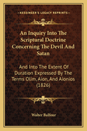 An Inquiry Into the Scriptural Doctrine Concerning the Devil and Satan: And Into the Extent of Duration Expressed by the Terms Olim, Aion, and Aionios, Rendered Everlasting, Forever, Etc. in the Common Version, and Especially When Applied to Punishment