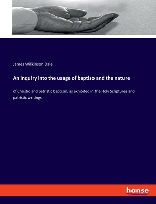 An inquiry into the usage of baptiso and the nature: of Christic and patristic baptism, as exhibited in the Holy Scriptures and patristic writings - Dale, James Wilkinson