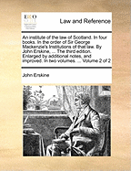 An Institute of the Law of Scotland. in Four Books. in the Order of Sir George Mackenzie's Institutions of That Law. by John Erskine, ... the Third Edition. Enlarged by Additional Notes, and Improved. in Two Volumes. ... Volume 2 of 2