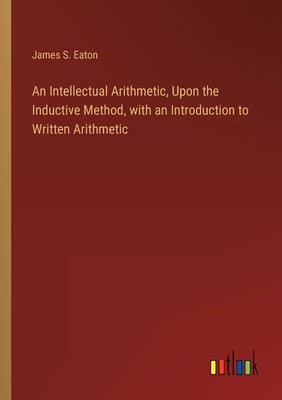 An Intellectual Arithmetic, Upon the Inductive Method, with an Introduction to Written Arithmetic - Eaton, James S