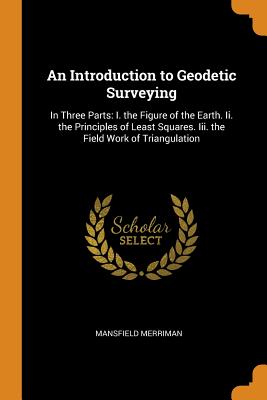 An Introduction to Geodetic Surveying: In Three Parts: I. the Figure of the Earth. Ii. the Principles of Least Squares. Iii. the Field Work of Triangulation - Merriman, Mansfield