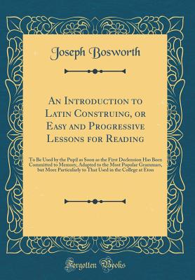 An Introduction to Latin Construing, or Easy and Progressive Lessons for Reading: To Be Used by the Pupil as Soon as the First Declension Has Been Committed to Memory, Adapted to the Most Popular Grammars, But More Particularly to That Used in the College - Bosworth, Joseph