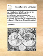 An Introduction to Latin Syntax: Or an Exemplification of the Rules of Construction, as Delivered in MR Ruddiman's Rudiments, ... to Which Is Subjoined, an Epitome of Ancient History, ... by John Mair, A.M. the Eighth Edition.