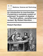 An Introduction to Merchandize. Containing a Complete System of Arithmetic: A System of Algebra. Book-Keeping in Various Forms. an Account of the Trade of Great Britain, and the Laws and Practices Which Merchants Are Cheifly Intrested in