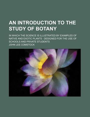 An Introduction to the Study of Botany; In Which the Science Is Illustrated by Examples of Native and Exotic Plants: Designed for the Use of Schools - Comstock, John Lee