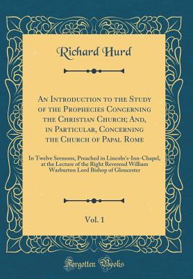 An Introduction to the Study of the Prophecies Concerning the Christian Church; And, in Particular, Concerning the Church of Papal Rome, Vol. 1: In Twelve Sermons, Preached in Lincoln's-Inn-Chapel, at the Lecture of the Right Reverend William Warburton Lo - Hurd, Richard