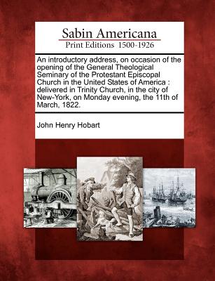 An Introductory Address, on Occasion of the Opening of the General Theological Seminary of the Protestant Episcopal Church in the United States of America: Delivered in Trinity Church, in the City of New-York, on Monday Evening, the 11th of March, 1822. - Hobart, John Henry