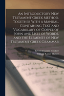 An Introductory New Testament Greek Method. Together With a Manual, Containing Text and Vocabulary of Gospel of John and Lists of Words, and the Elements of New Testament Greek Grammar