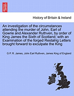 An Investigation of the Circumstances Attending the Murder of John, Earl of Gowrie and Alexander Ruthven, by Order of King James the Sixth of Scotland; With an Examination of the Forged Restalrig Letters Brought Forward to Exculpate the King